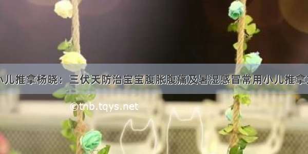 小儿推拿杨晓：三伏天防治宝宝腹胀腹痛及暑湿感冒常用小儿推拿方