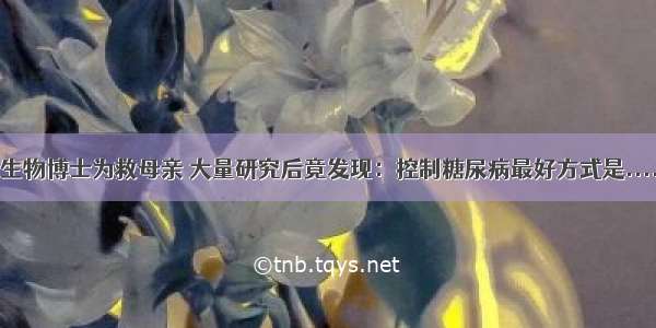 生物博士为救母亲 大量研究后竟发现：控制糖尿病最好方式是....