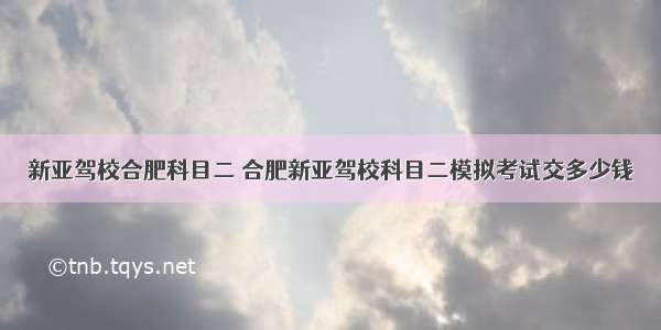 新亚驾校合肥科目二 合肥新亚驾校科目二模拟考试交多少钱