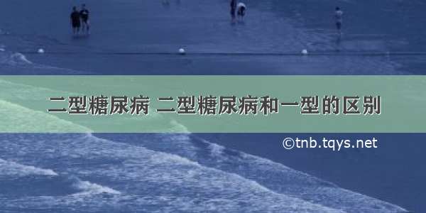 二型糖尿病 二型糖尿病和一型的区别