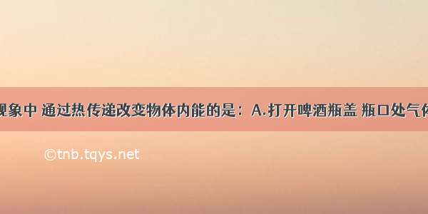 单选题下列现象中 通过热传递改变物体内能的是：A.打开啤酒瓶盖 瓶口处气体温度降低B.