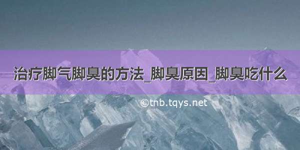 治疗脚气脚臭的方法_脚臭原因_脚臭吃什么