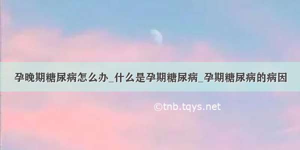 孕晚期糖尿病怎么办_什么是孕期糖尿病_孕期糖尿病的病因