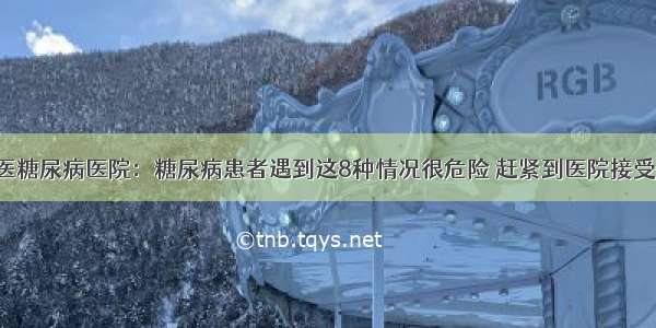 贵州百灵中医糖尿病医院：糖尿病患者遇到这8种情况很危险 赶紧到医院接受正规的治疗！