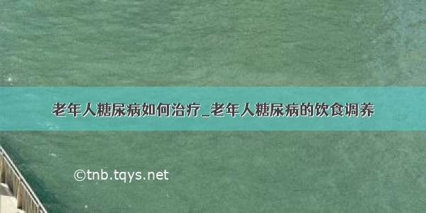 老年人糖尿病如何治疗_老年人糖尿病的饮食调养