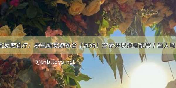 糖尿病治疗：美国糖尿病协会（ADA）营养共识指南能用于国人吗？