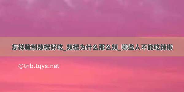 怎样腌制辣椒好吃_辣椒为什么那么辣_哪些人不能吃辣椒