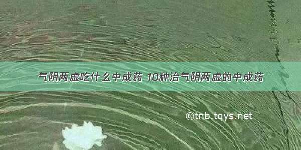 气阴两虚吃什么中成药 10种治气阴两虚的中成药