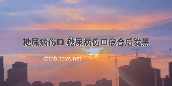 糖尿病伤口 糖尿病伤口愈合后发黑