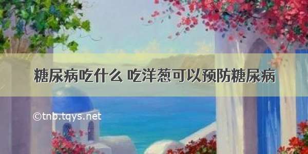 糖尿病吃什么 吃洋葱可以预防糖尿病