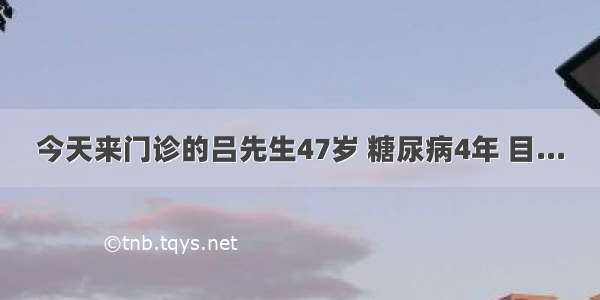 今天来门诊的吕先生47岁 糖尿病4年 目...