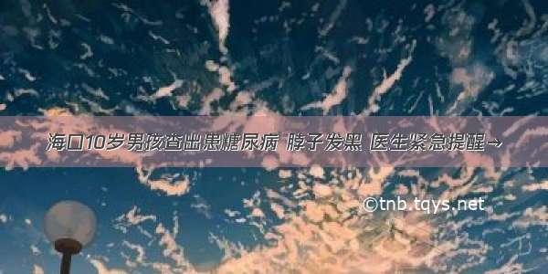 海口10岁男孩查出患糖尿病 脖子发黑 医生紧急提醒→