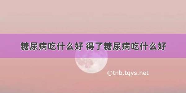 糖尿病吃什么好 得了糖尿病吃什么好