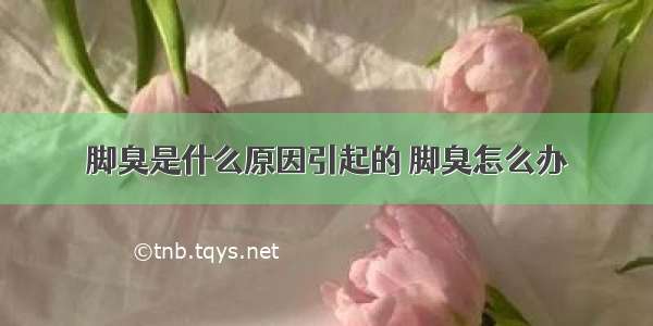 脚臭是什么原因引起的 脚臭怎么办