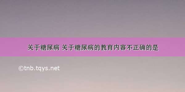 关于糖尿病 关于糖尿病的教育内容不正确的是