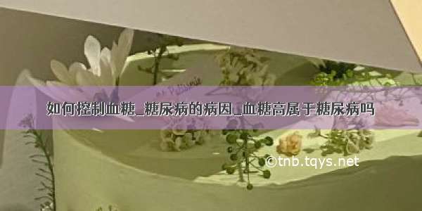 如何控制血糖_糖尿病的病因_血糖高属于糖尿病吗