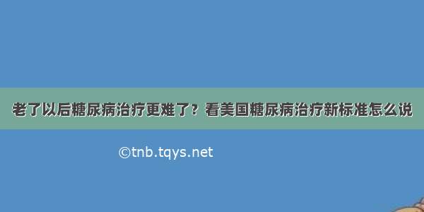 老了以后糖尿病治疗更难了？看美国糖尿病治疗新标准怎么说