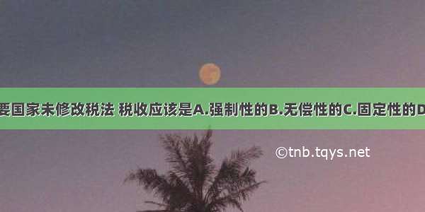 单选题只要国家未修改税法 税收应该是A.强制性的B.无偿性的C.固定性的D.有偿性的