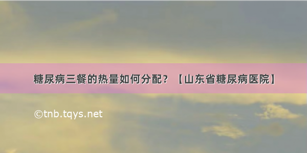 糖尿病三餐的热量如何分配？【山东省糖尿病医院】