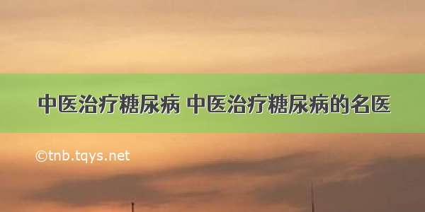 中医治疗糖尿病 中医治疗糖尿病的名医