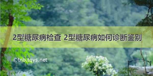 2型糖尿病检查 2型糖尿病如何诊断鉴别