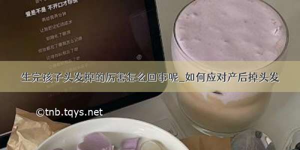 生完孩子头发掉的厉害怎么回事呢_如何应对产后掉头发