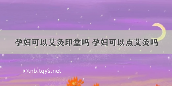 孕妇可以艾灸印堂吗 孕妇可以点艾灸吗