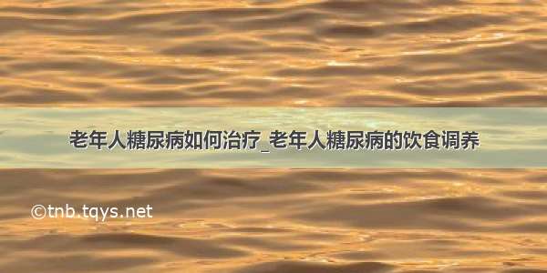 老年人糖尿病如何治疗_老年人糖尿病的饮食调养