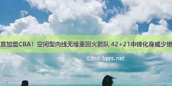 官宣加盟CBA！空间型内线无缘重回火箭队 42+21中锋化身威少绝配