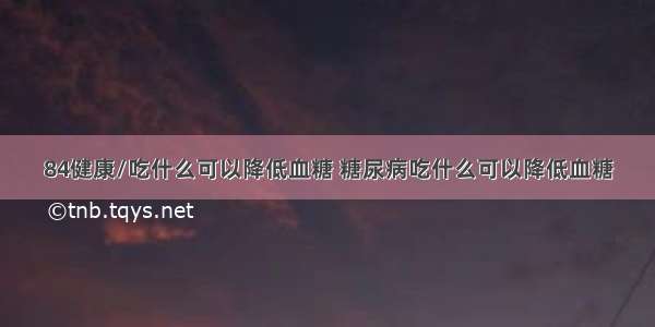 84健康/吃什么可以降低血糖 糖尿病吃什么可以降低血糖