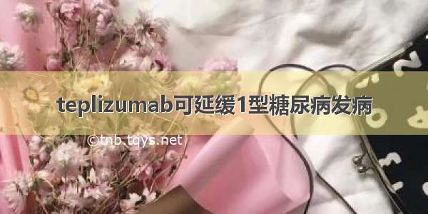 teplizumab可延缓1型糖尿病发病