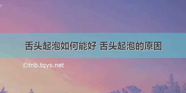 舌头起泡如何能好 舌头起泡的原因