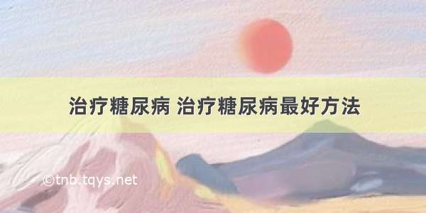 治疗糖尿病 治疗糖尿病最好方法