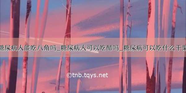 糖尿病人能吃八角吗_糖尿病人可以吃醋吗_糖尿病可以吃什么干果