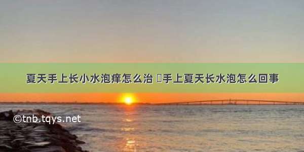 夏天手上长小水泡痒怎么治 ​手上夏天长水泡怎么回事