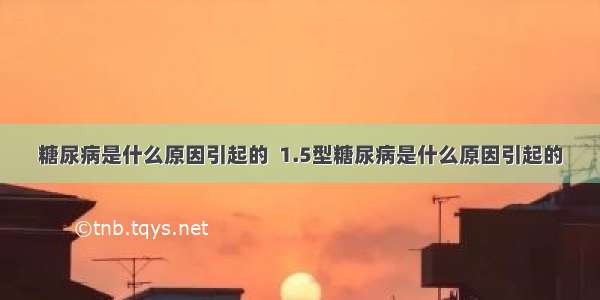 糖尿病是什么原因引起的  1.5型糖尿病是什么原因引起的