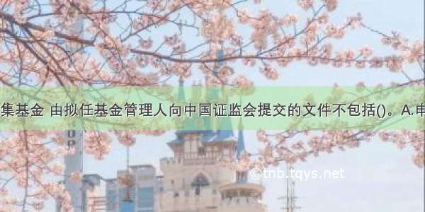 注册公开募集基金 由拟任基金管理人向中国证监会提交的文件不包括()。A.申请报告B.基