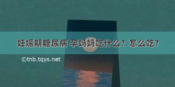 妊娠期糖尿病 孕妈妈吃什么？怎么吃？