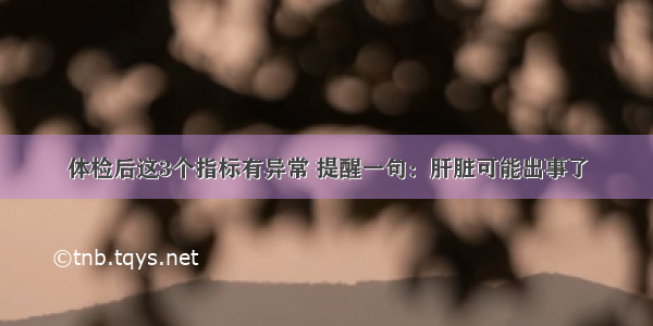 体检后这3个指标有异常 提醒一句：肝脏可能出事了