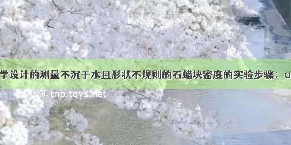 以下是某同学设计的测量不沉于水且形状不规则的石蜡块密度的实验步骤：a 把铁块浸没