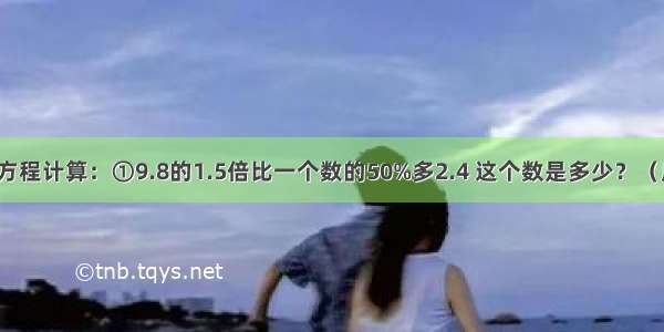 列算式或用方程计算：①9.8的1.5倍比一个数的50%多2.4 这个数是多少？（用方程解答）