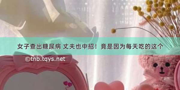 女子查出糖尿病 丈夫也中招！竟是因为每天吃的这个