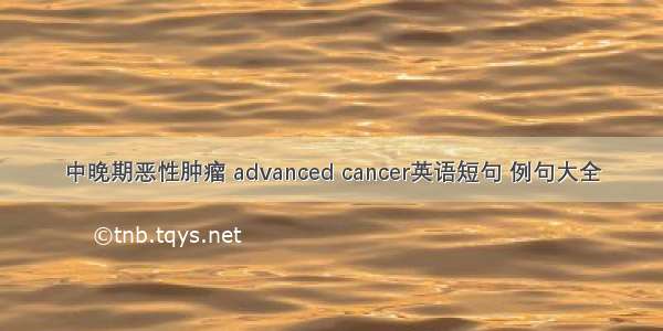 中晚期恶性肿瘤 advanced cancer英语短句 例句大全