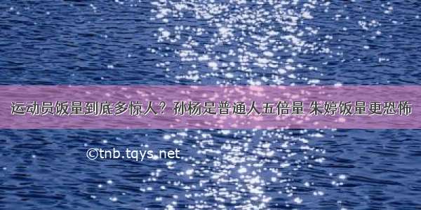 运动员饭量到底多惊人？孙杨是普通人五倍量 朱婷饭量更恐怖