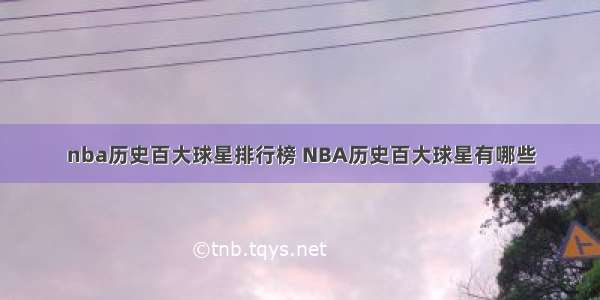 nba历史百大球星排行榜 NBA历史百大球星有哪些