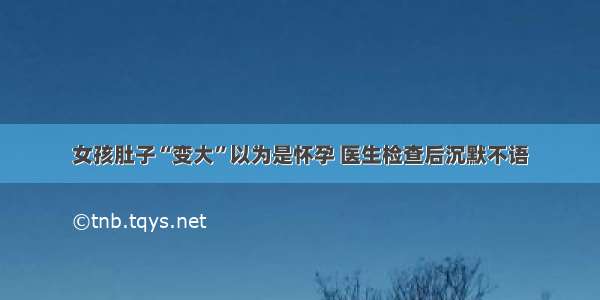 女孩肚子“变大”以为是怀孕 医生检查后沉默不语