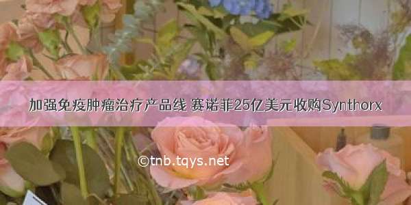 加强免疫肿瘤治疗产品线 赛诺菲25亿美元收购Synthorx