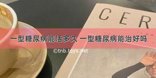 一型糖尿病能活多久 一型糖尿病能治好吗