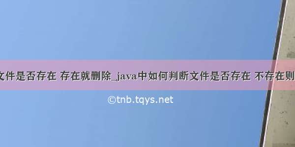 java 判断文件是否存在 存在就删除_java中如何判断文件是否存在 不存在则新建文件...