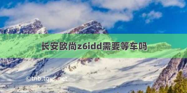 长安欧尚z6idd需要等车吗